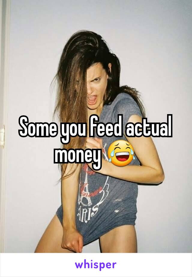 Some you feed actual money 😂