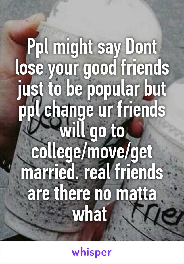 Ppl might say Dont lose your good friends just to be popular but ppl change ur friends will go to college/move/get married. real friends are there no matta what 