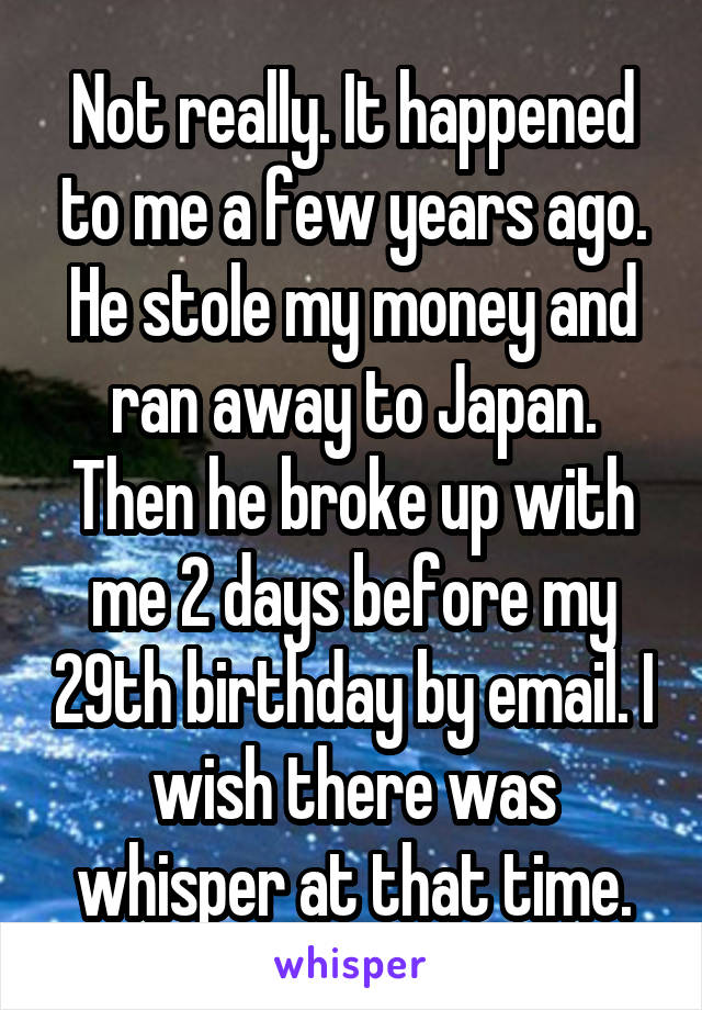 Not really. It happened to me a few years ago. He stole my money and ran away to Japan. Then he broke up with me 2 days before my 29th birthday by email. I wish there was whisper at that time.