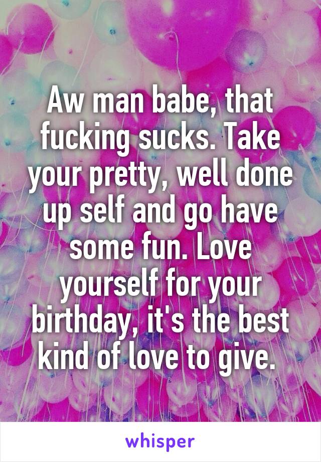 Aw man babe, that fucking sucks. Take your pretty, well done up self and go have some fun. Love yourself for your birthday, it's the best kind of love to give. 