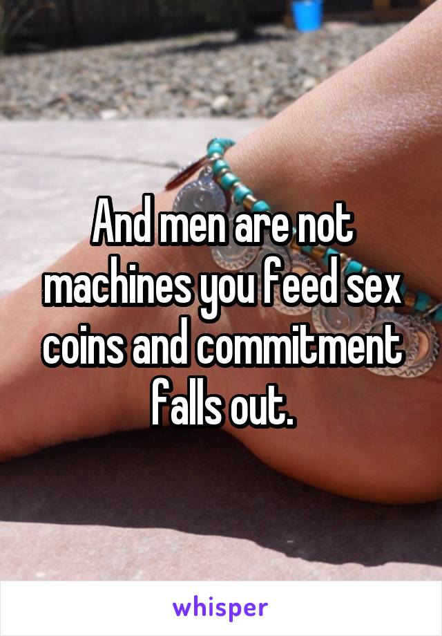 And men are not machines you feed sex coins and commitment falls out.