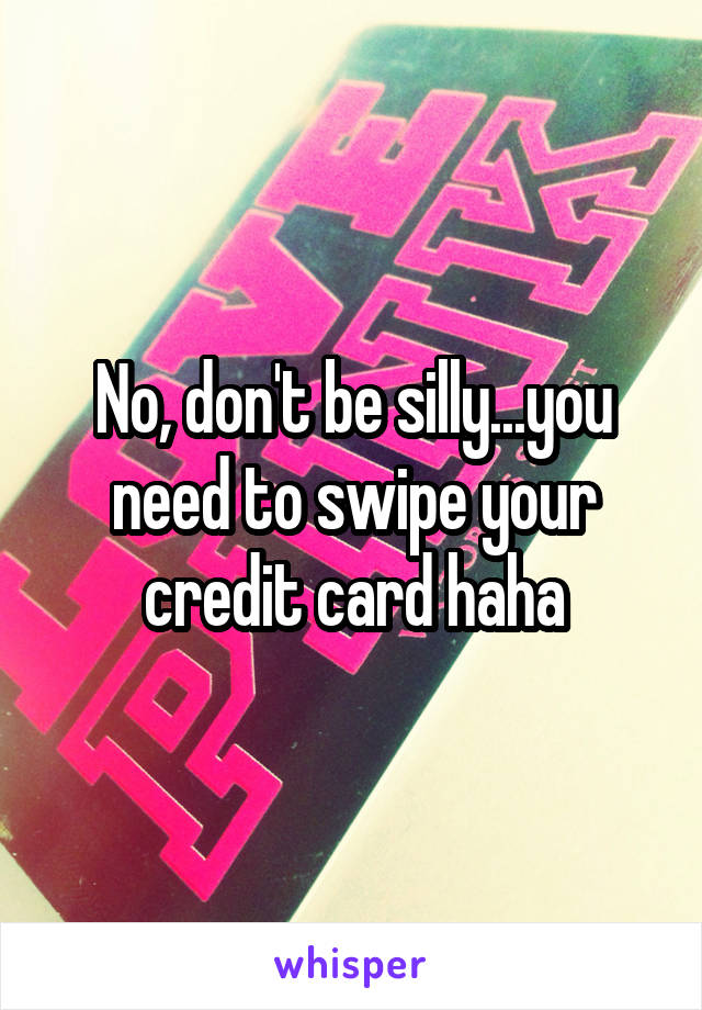 No, don't be silly...you need to swipe your credit card haha