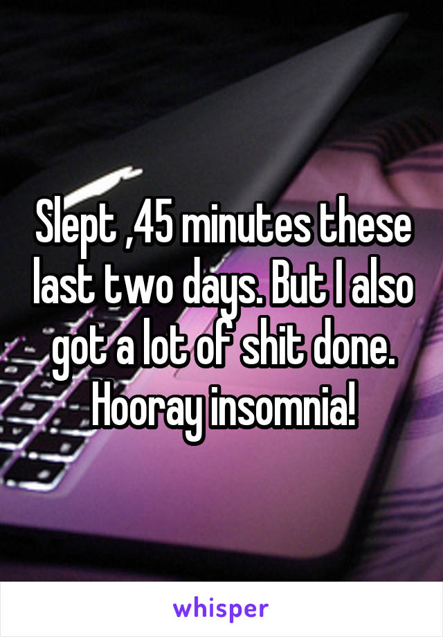 Slept ,45 minutes these last two days. But I also got a lot of shit done. Hooray insomnia!