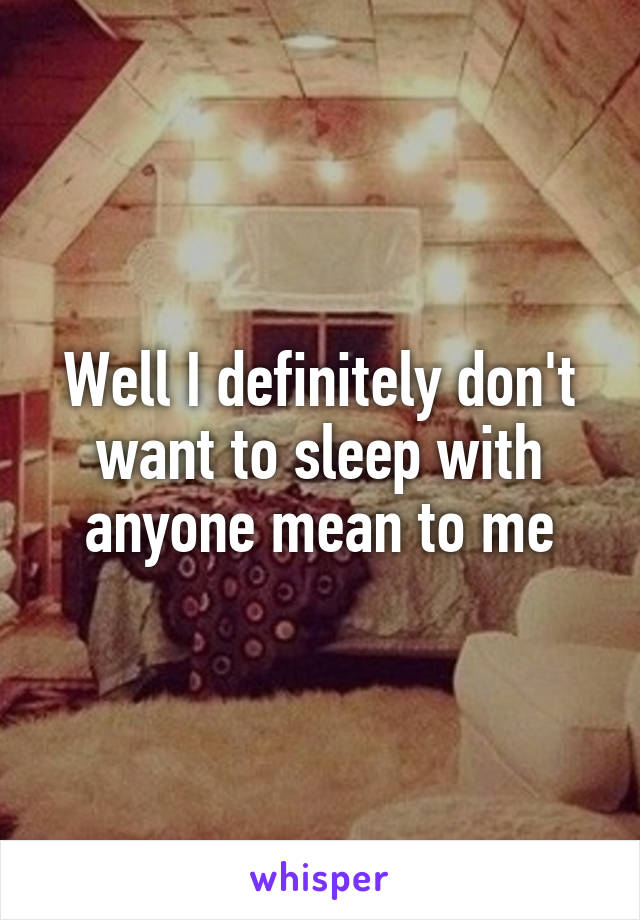 Well I definitely don't want to sleep with anyone mean to me