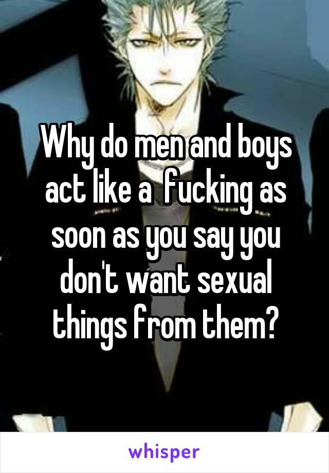 Why do men and boys act like a  fucking as soon as you say you don't want sexual things from them?