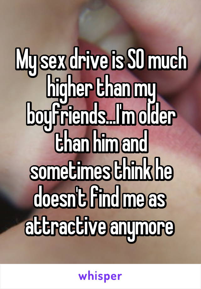 My sex drive is SO much higher than my boyfriends...I'm older than him and sometimes think he doesn't find me as  attractive anymore 