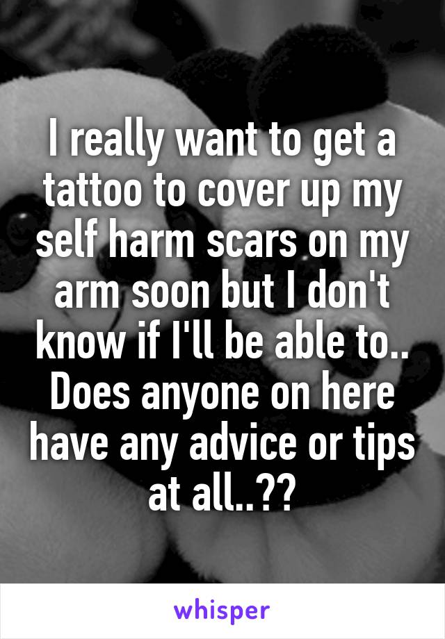 I really want to get a tattoo to cover up my self harm scars on my arm soon but I don't know if I'll be able to..
Does anyone on here have any advice or tips at all..??