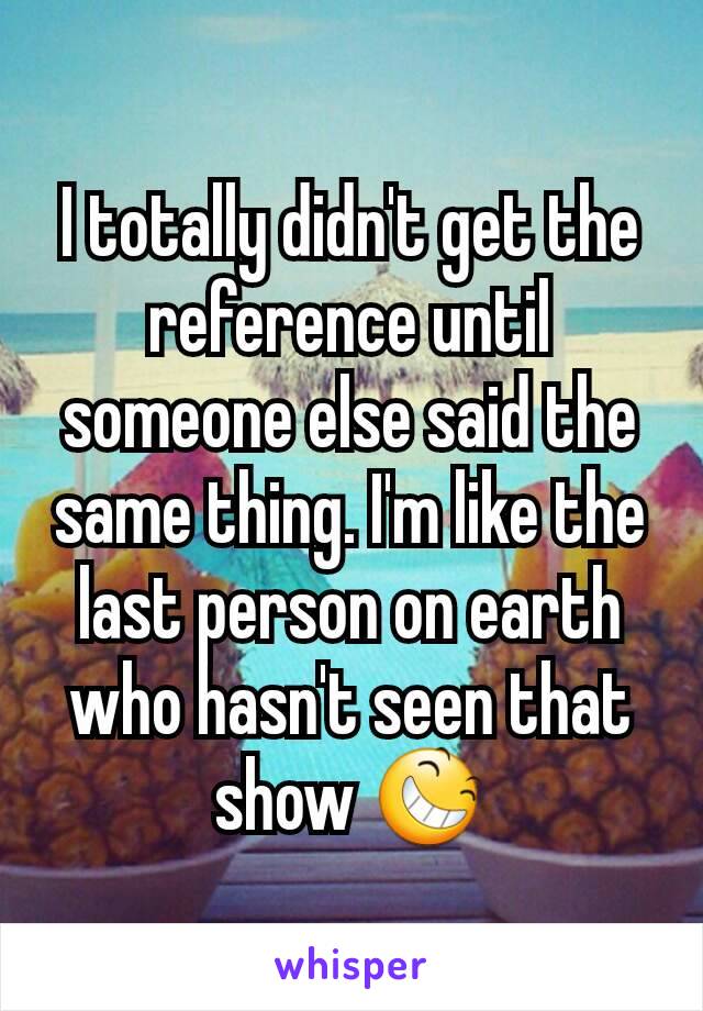 I totally didn't get the reference until someone else said the same thing. I'm like the last person on earth who hasn't seen that show 😆