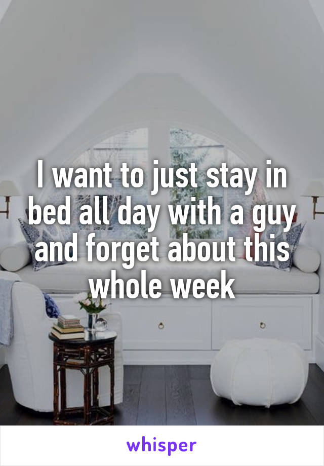 I want to just stay in bed all day with a guy and forget about this whole week