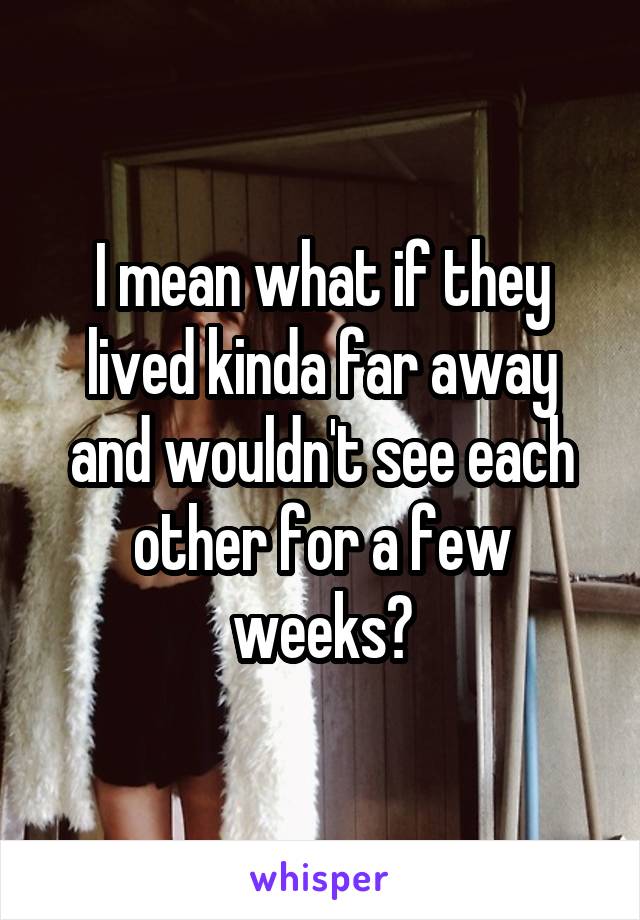 I mean what if they lived kinda far away and wouldn't see each other for a few weeks?