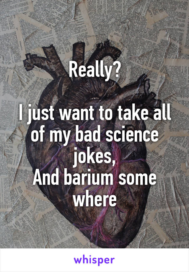 Really?

I just want to take all of my bad science jokes,
And barium some where