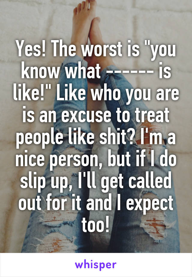 Yes! The worst is "you know what ------ is like!" Like who you are is an excuse to treat people like shit? I'm a nice person, but if I do slip up, I'll get called out for it and I expect too!