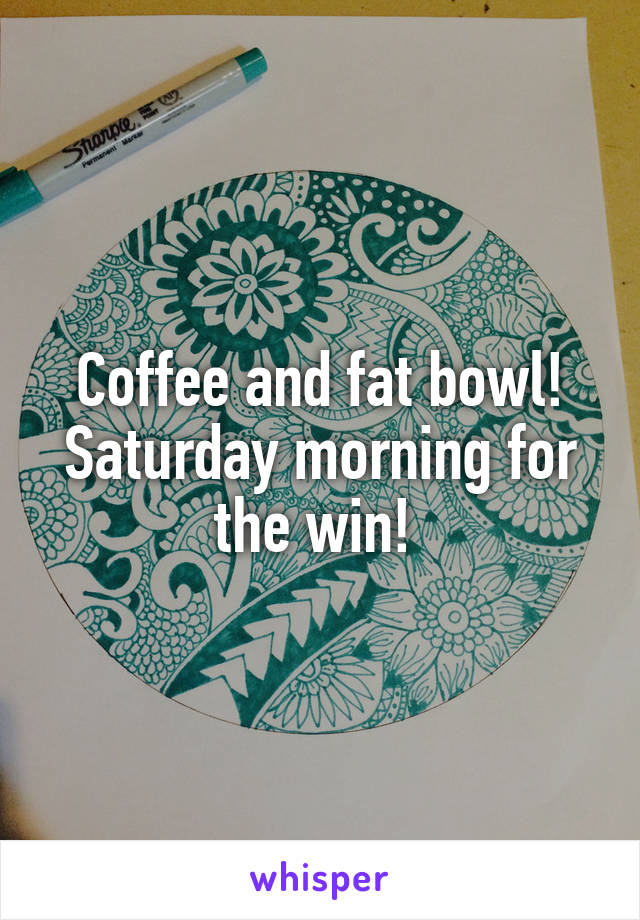 Coffee and fat bowl!
Saturday morning for the win! 