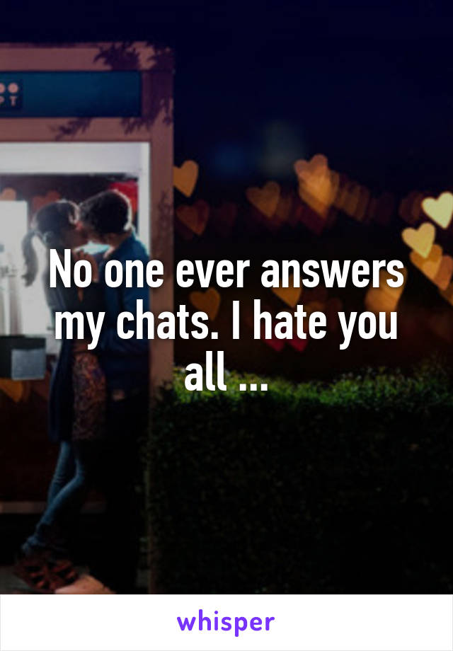 No one ever answers my chats. I hate you all ...