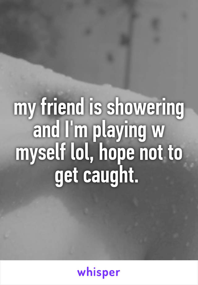 my friend is showering and I'm playing w myself lol, hope not to get caught. 