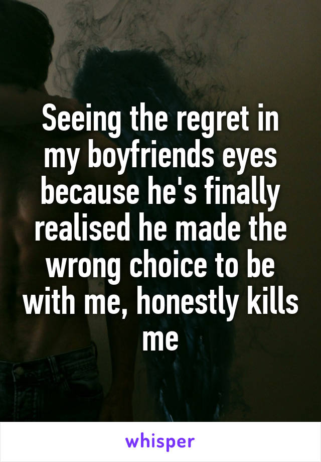 Seeing the regret in my boyfriends eyes because he's finally realised he made the wrong choice to be with me, honestly kills me