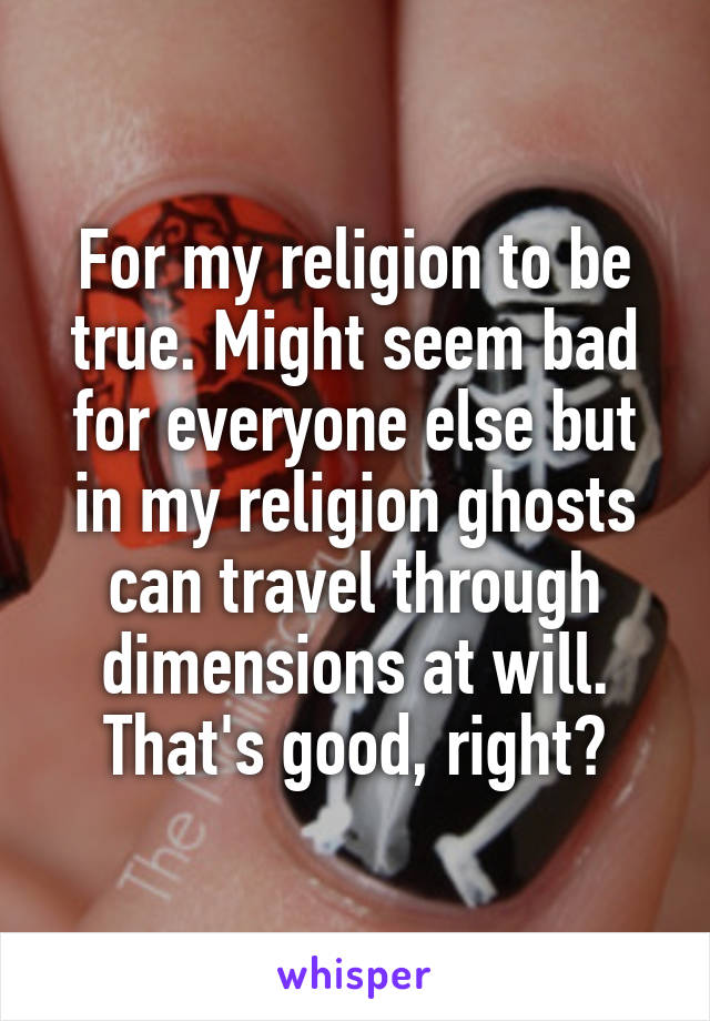 For my religion to be true. Might seem bad for everyone else but in my religion ghosts can travel through dimensions at will. That's good, right?