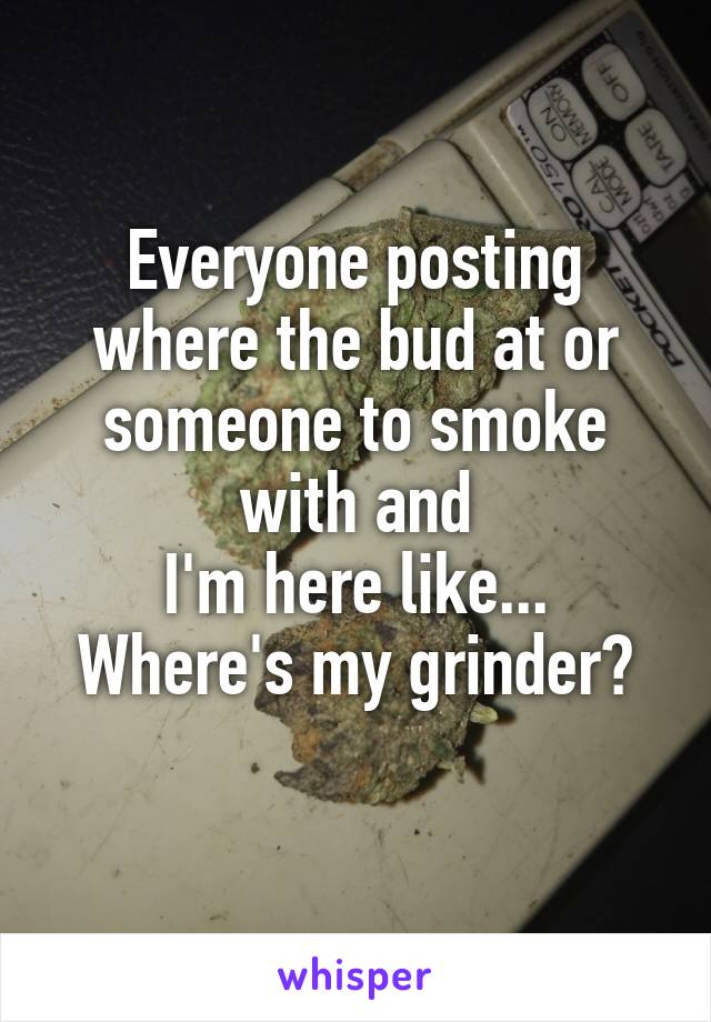 Everyone posting where the bud at or someone to smoke with and
I'm here like...
Where's my grinder?
