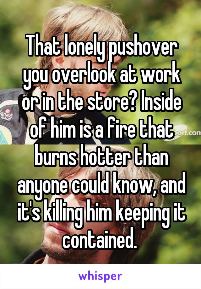 That lonely pushover you overlook at work or in the store? Inside of him is a fire that burns hotter than anyone could know, and it's killing him keeping it contained. 