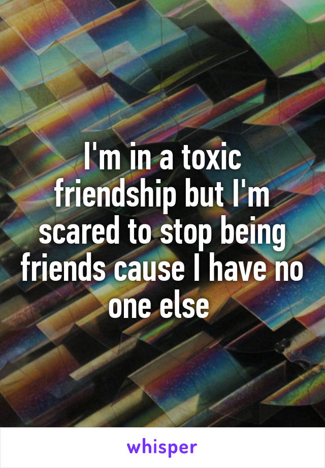 I'm in a toxic friendship but I'm scared to stop being friends cause I have no one else 