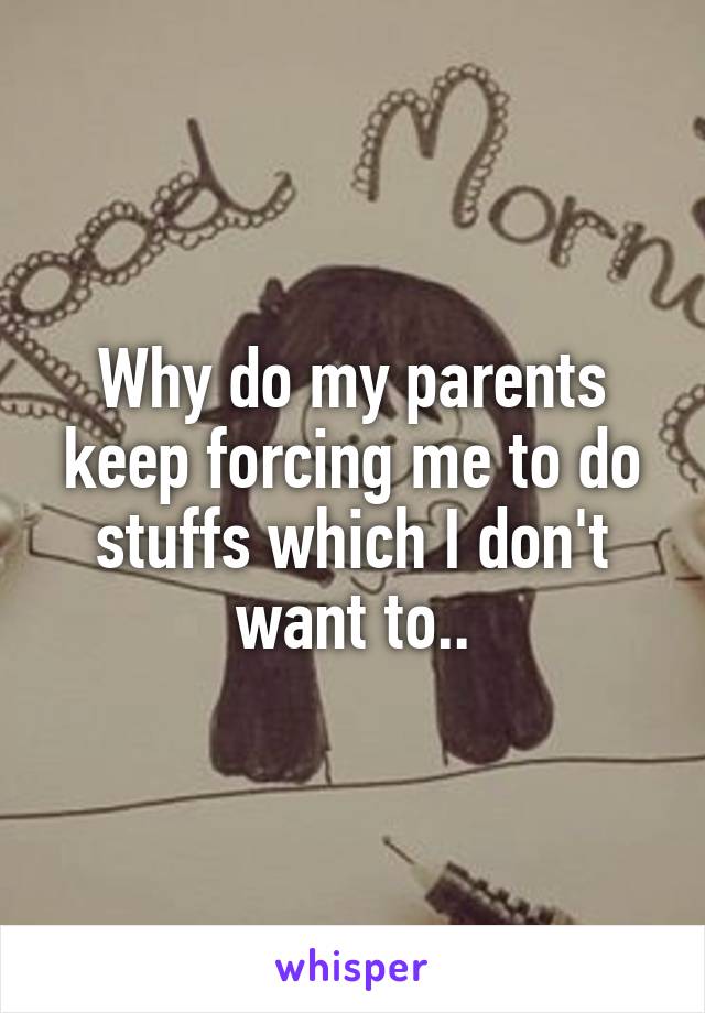 Why do my parents keep forcing me to do stuffs which I don't want to..