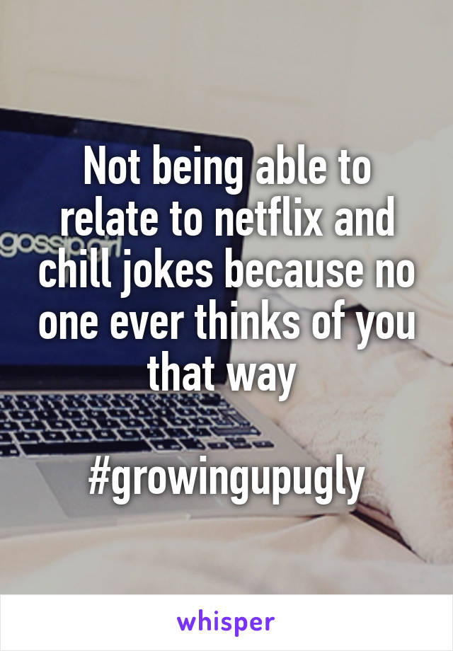 Not being able to relate to netflix and chill jokes because no one ever thinks of you that way 

#growingupugly