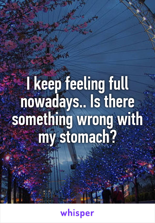 I keep feeling full nowadays.. Is there something wrong with my stomach?