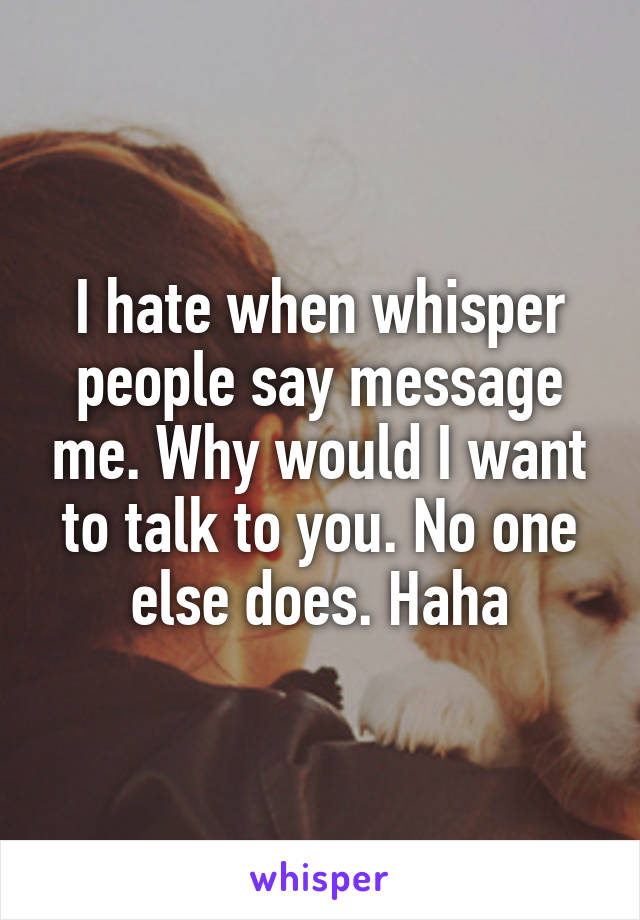 I hate when whisper people say message me. Why would I want to talk to you. No one else does. Haha