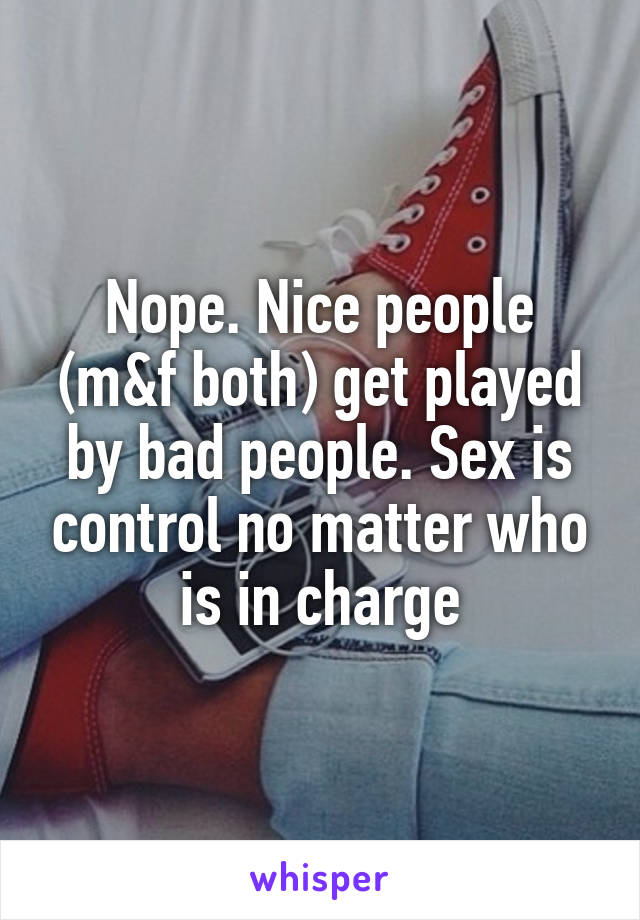 Nope. Nice people (m&f both) get played by bad people. Sex is control no matter who is in charge