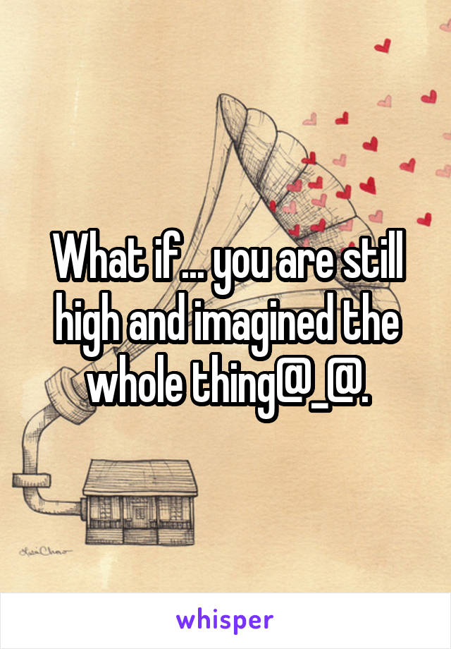 What if... you are still high and imagined the whole thing@_@.