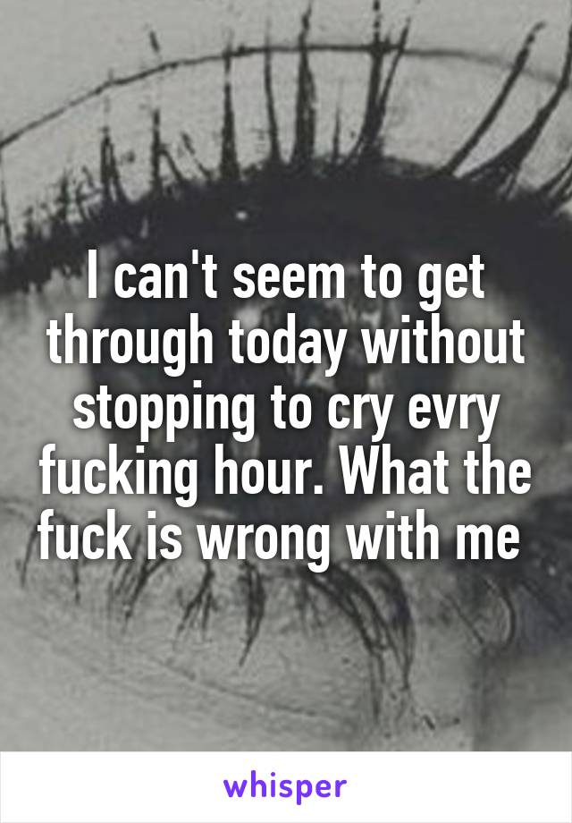 I can't seem to get through today without stopping to cry evry fucking hour. What the fuck is wrong with me 