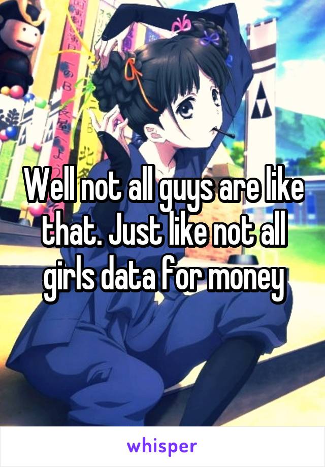 Well not all guys are like that. Just like not all girls data for money