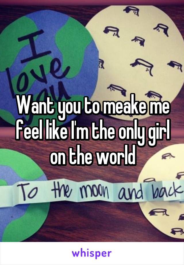 Want you to meake me feel like I'm the only girl on the world