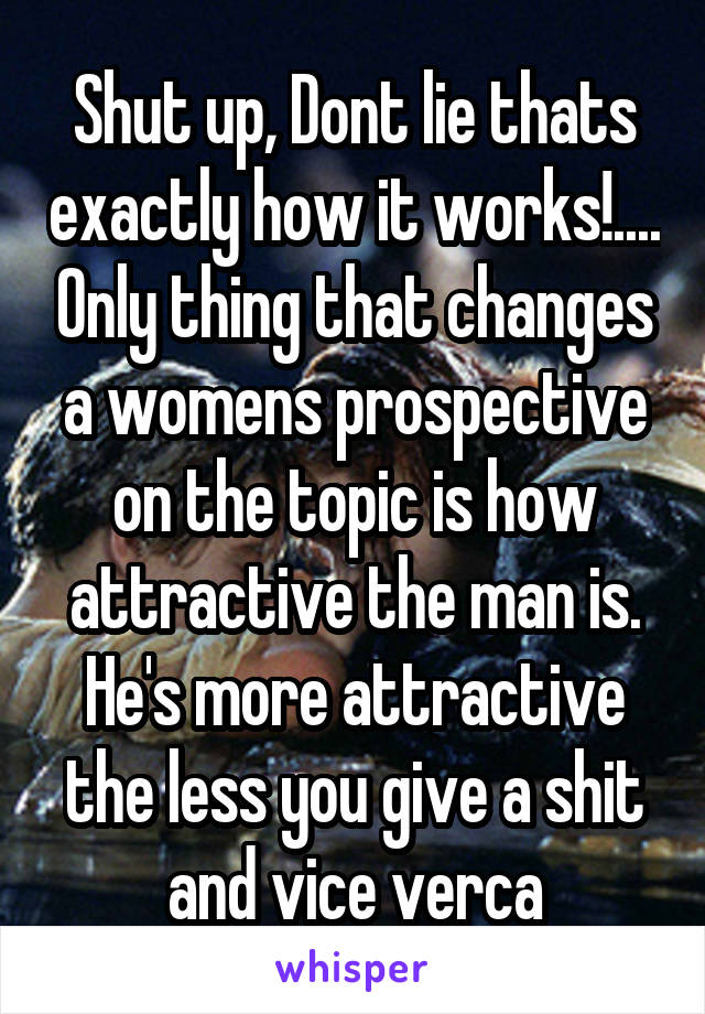 Shut up, Dont lie thats exactly how it works!.... Only thing that changes a womens prospective on the topic is how attractive the man is. He's more attractive the less you give a shit and vice verca