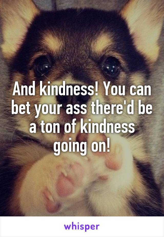 And kindness! You can bet your ass there'd be a ton of kindness going on!