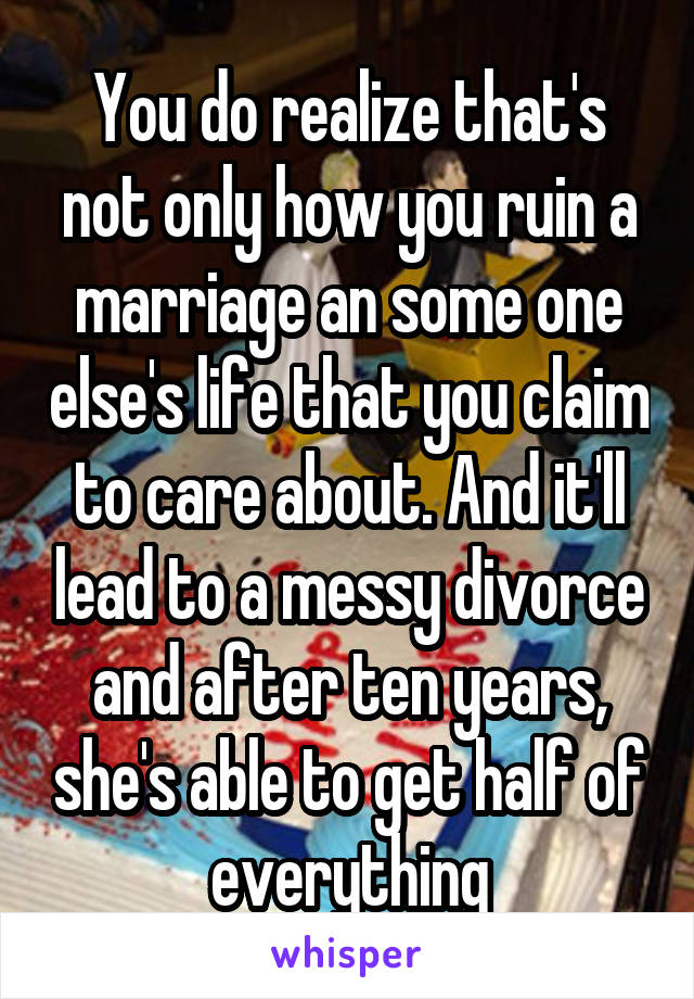 You do realize that's not only how you ruin a marriage an some one else's life that you claim to care about. And it'll lead to a messy divorce and after ten years, she's able to get half of everything