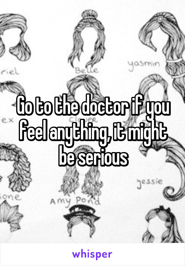 Go to the doctor if you feel anything, it might be serious