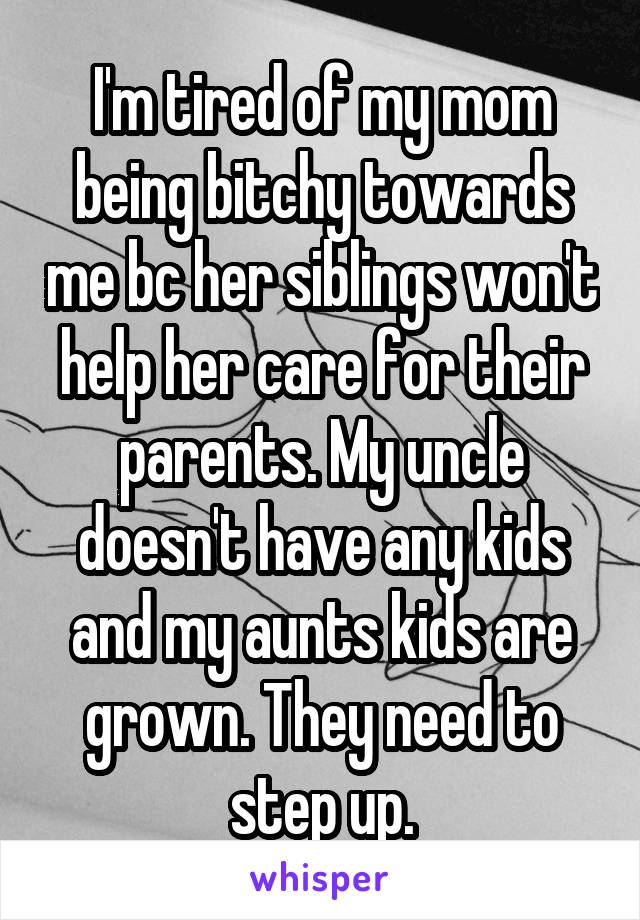 I'm tired of my mom being bitchy towards me bc her siblings won't help her care for their parents. My uncle doesn't have any kids and my aunts kids are grown. They need to step up.