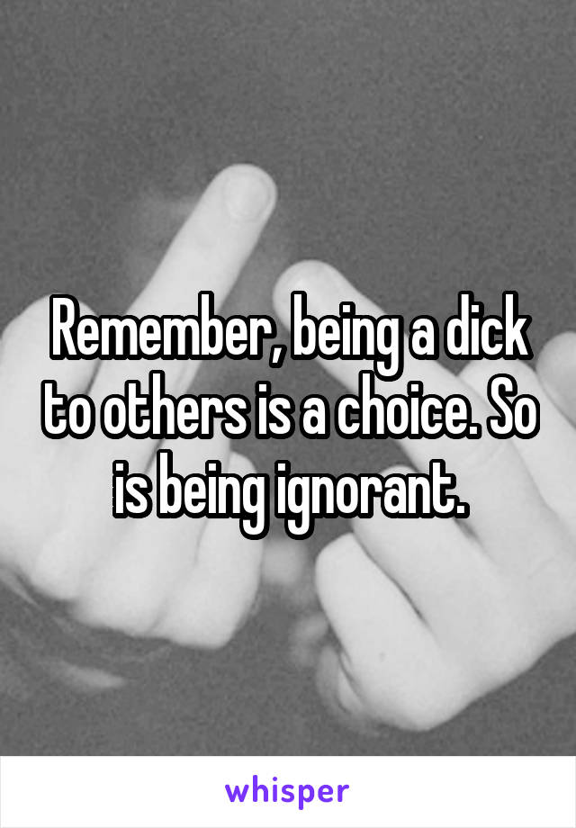 Remember, being a dick to others is a choice. So is being ignorant.