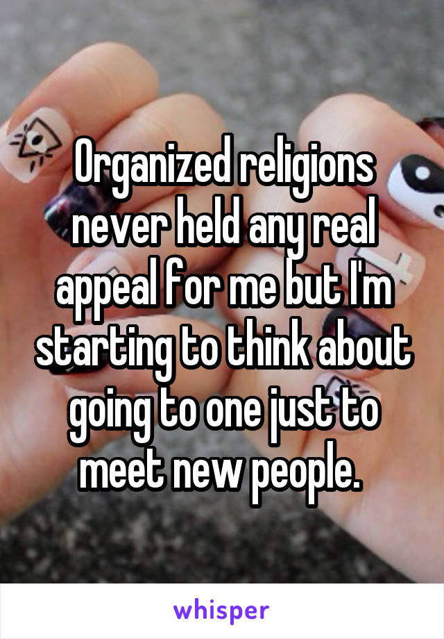 Organized religions never held any real appeal for me but I'm starting to think about going to one just to meet new people. 