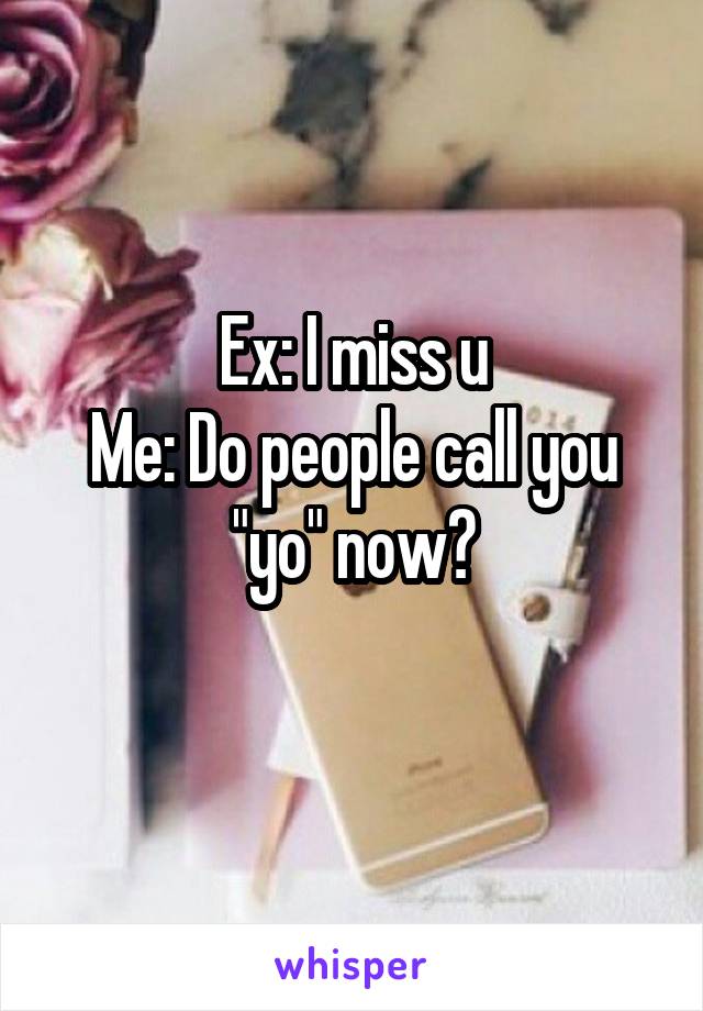 Ex: I miss u
Me: Do people call you "yo" now?
