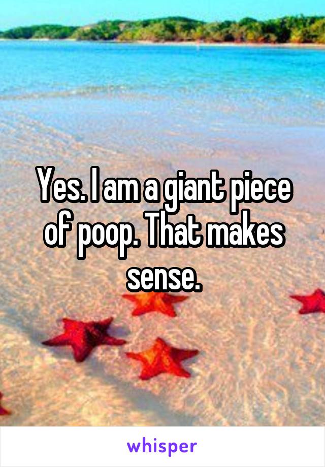 Yes. I am a giant piece of poop. That makes sense.