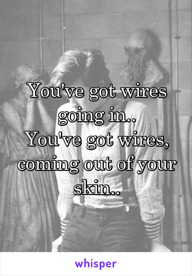 You've got wires going in..
You've got wires, coming out of your skin..