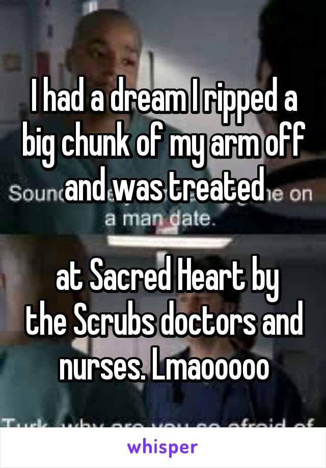 I had a dream I ripped a big chunk of my arm off and was treated

 at Sacred Heart by the Scrubs doctors and nurses. Lmaooooo