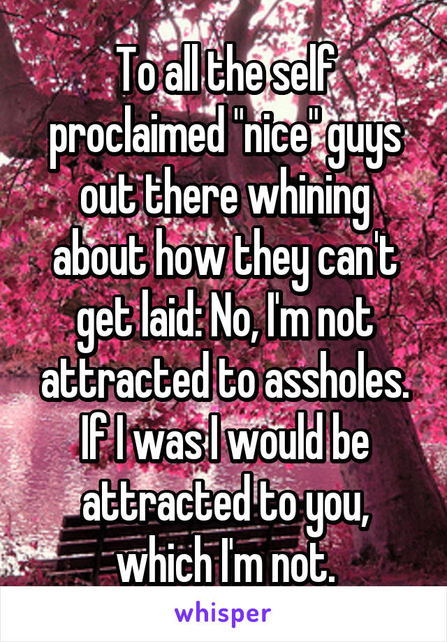 To all the self proclaimed "nice" guys out there whining about how they can't get laid: No, I'm not attracted to assholes. If I was I would be attracted to you, which I'm not.