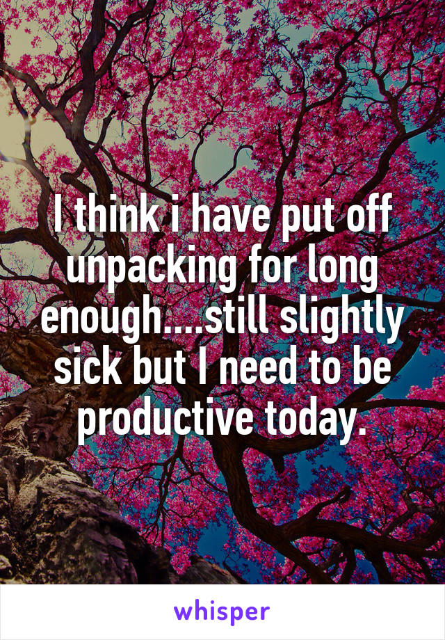 I think i have put off unpacking for long enough....still slightly sick but I need to be productive today.