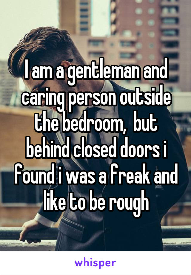 I am a gentleman and caring person outside the bedroom,  but behind closed doors i found i was a freak and like to be rough