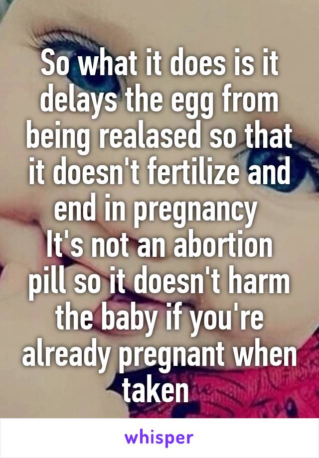 So what it does is it delays the egg from being realased so that it doesn't fertilize and end in pregnancy 
It's not an abortion pill so it doesn't harm the baby if you're already pregnant when taken 