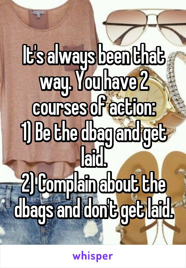 It's always been that way. You have 2 courses of action:
1) Be the dbag and get laid.
2) Complain about the dbags and don't get laid.