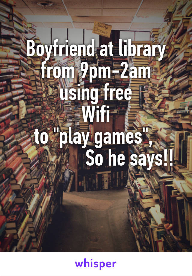 Boyfriend at library
from 9pm-2am
using free
Wifi
to "play games", 
               So he says!!


